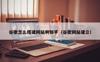 三沙谷歌怎么搭建网站啊知乎（谷歌网站建立）