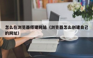 三沙怎么在浏览器搭建网站（浏览器怎么创建自己的网址）