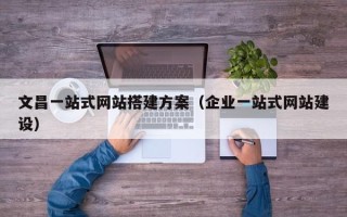 三沙文昌一站式网站搭建方案（企业一站式网站建设）
