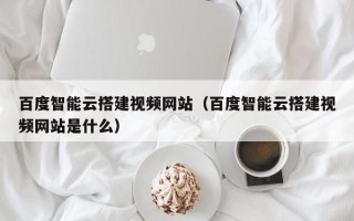 三沙百度智能云搭建视频网站（百度智能云搭建视频网站是什么）