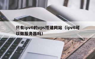三沙只有ipv6的vps搭建网站（ipv6可以做服务器吗）